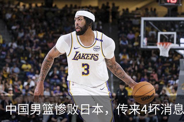 中国男篮惨败日本，传来4坏消息1好消息，防守崩盘 郭士强或下课